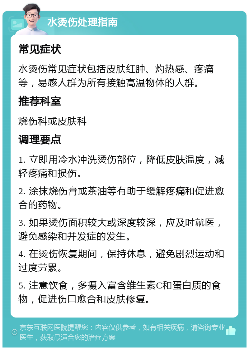 水烫伤处理指南 常见症状 水烫伤常见症状包括皮肤红肿、灼热感、疼痛等，易感人群为所有接触高温物体的人群。 推荐科室 烧伤科或皮肤科 调理要点 1. 立即用冷水冲洗烫伤部位，降低皮肤温度，减轻疼痛和损伤。 2. 涂抹烧伤膏或茶油等有助于缓解疼痛和促进愈合的药物。 3. 如果烫伤面积较大或深度较深，应及时就医，避免感染和并发症的发生。 4. 在烫伤恢复期间，保持休息，避免剧烈运动和过度劳累。 5. 注意饮食，多摄入富含维生素C和蛋白质的食物，促进伤口愈合和皮肤修复。