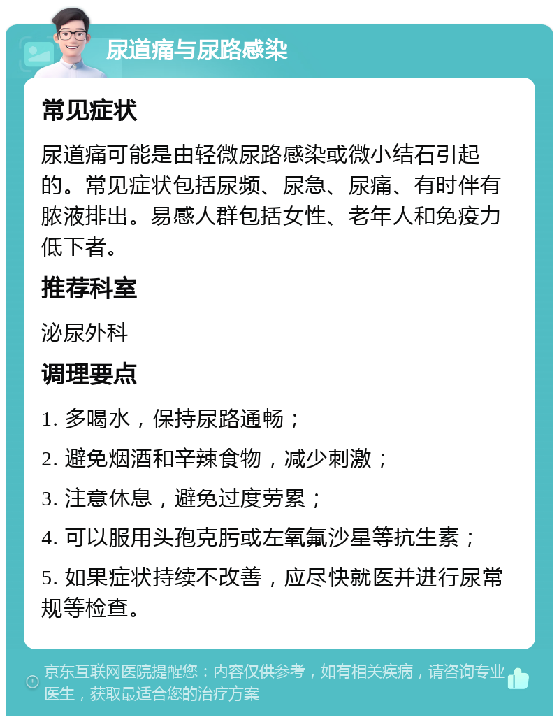 尿道痛与尿路感染 常见症状 尿道痛可能是由轻微尿路感染或微小结石引起的。常见症状包括尿频、尿急、尿痛、有时伴有脓液排出。易感人群包括女性、老年人和免疫力低下者。 推荐科室 泌尿外科 调理要点 1. 多喝水，保持尿路通畅； 2. 避免烟酒和辛辣食物，减少刺激； 3. 注意休息，避免过度劳累； 4. 可以服用头孢克肟或左氧氟沙星等抗生素； 5. 如果症状持续不改善，应尽快就医并进行尿常规等检查。