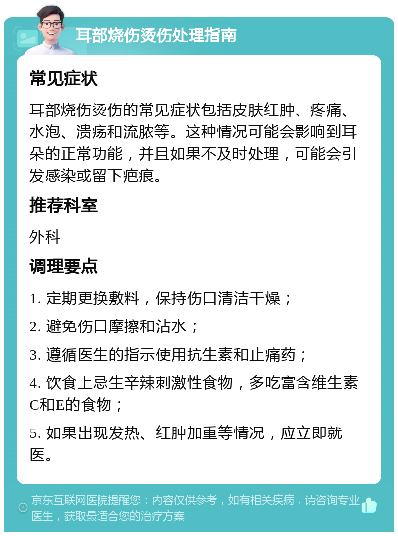 耳部烧伤烫伤处理指南 常见症状 耳部烧伤烫伤的常见症状包括皮肤红肿、疼痛、水泡、溃疡和流脓等。这种情况可能会影响到耳朵的正常功能，并且如果不及时处理，可能会引发感染或留下疤痕。 推荐科室 外科 调理要点 1. 定期更换敷料，保持伤口清洁干燥； 2. 避免伤口摩擦和沾水； 3. 遵循医生的指示使用抗生素和止痛药； 4. 饮食上忌生辛辣刺激性食物，多吃富含维生素C和E的食物； 5. 如果出现发热、红肿加重等情况，应立即就医。