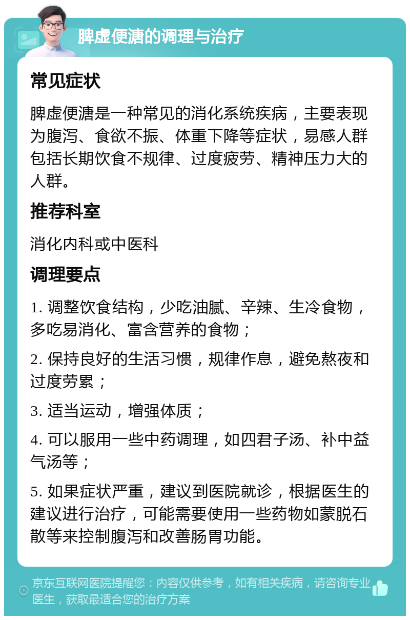 脾虚便溏的调理与治疗 常见症状 脾虚便溏是一种常见的消化系统疾病，主要表现为腹泻、食欲不振、体重下降等症状，易感人群包括长期饮食不规律、过度疲劳、精神压力大的人群。 推荐科室 消化内科或中医科 调理要点 1. 调整饮食结构，少吃油腻、辛辣、生冷食物，多吃易消化、富含营养的食物； 2. 保持良好的生活习惯，规律作息，避免熬夜和过度劳累； 3. 适当运动，增强体质； 4. 可以服用一些中药调理，如四君子汤、补中益气汤等； 5. 如果症状严重，建议到医院就诊，根据医生的建议进行治疗，可能需要使用一些药物如蒙脱石散等来控制腹泻和改善肠胃功能。