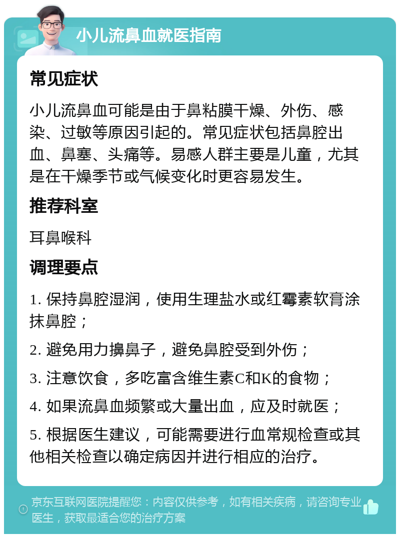 小儿流鼻血就医指南 常见症状 小儿流鼻血可能是由于鼻粘膜干燥、外伤、感染、过敏等原因引起的。常见症状包括鼻腔出血、鼻塞、头痛等。易感人群主要是儿童，尤其是在干燥季节或气候变化时更容易发生。 推荐科室 耳鼻喉科 调理要点 1. 保持鼻腔湿润，使用生理盐水或红霉素软膏涂抹鼻腔； 2. 避免用力擤鼻子，避免鼻腔受到外伤； 3. 注意饮食，多吃富含维生素C和K的食物； 4. 如果流鼻血频繁或大量出血，应及时就医； 5. 根据医生建议，可能需要进行血常规检查或其他相关检查以确定病因并进行相应的治疗。