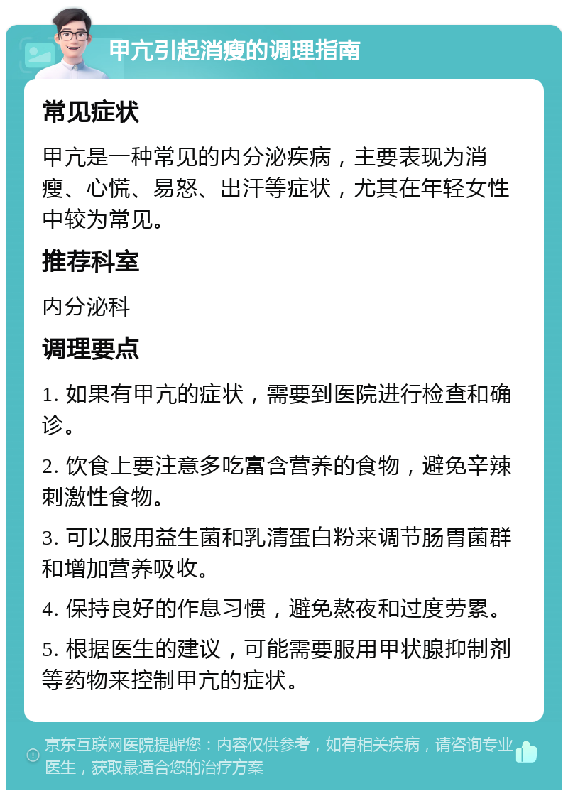 甲亢引起消瘦的调理指南 常见症状 甲亢是一种常见的内分泌疾病，主要表现为消瘦、心慌、易怒、出汗等症状，尤其在年轻女性中较为常见。 推荐科室 内分泌科 调理要点 1. 如果有甲亢的症状，需要到医院进行检查和确诊。 2. 饮食上要注意多吃富含营养的食物，避免辛辣刺激性食物。 3. 可以服用益生菌和乳清蛋白粉来调节肠胃菌群和增加营养吸收。 4. 保持良好的作息习惯，避免熬夜和过度劳累。 5. 根据医生的建议，可能需要服用甲状腺抑制剂等药物来控制甲亢的症状。