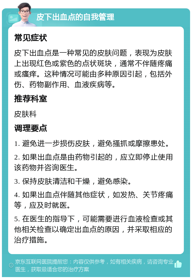 皮下出血点的自我管理 常见症状 皮下出血点是一种常见的皮肤问题，表现为皮肤上出现红色或紫色的点状斑块，通常不伴随疼痛或瘙痒。这种情况可能由多种原因引起，包括外伤、药物副作用、血液疾病等。 推荐科室 皮肤科 调理要点 1. 避免进一步损伤皮肤，避免搔抓或摩擦患处。 2. 如果出血点是由药物引起的，应立即停止使用该药物并咨询医生。 3. 保持皮肤清洁和干燥，避免感染。 4. 如果出血点伴随其他症状，如发热、关节疼痛等，应及时就医。 5. 在医生的指导下，可能需要进行血液检查或其他相关检查以确定出血点的原因，并采取相应的治疗措施。