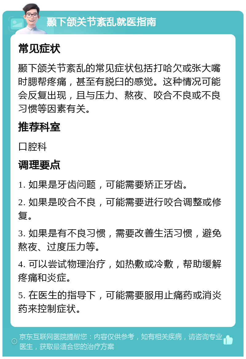 颞下颌关节紊乱就医指南 常见症状 颞下颌关节紊乱的常见症状包括打哈欠或张大嘴时腮帮疼痛，甚至有脱臼的感觉。这种情况可能会反复出现，且与压力、熬夜、咬合不良或不良习惯等因素有关。 推荐科室 口腔科 调理要点 1. 如果是牙齿问题，可能需要矫正牙齿。 2. 如果是咬合不良，可能需要进行咬合调整或修复。 3. 如果是有不良习惯，需要改善生活习惯，避免熬夜、过度压力等。 4. 可以尝试物理治疗，如热敷或冷敷，帮助缓解疼痛和炎症。 5. 在医生的指导下，可能需要服用止痛药或消炎药来控制症状。