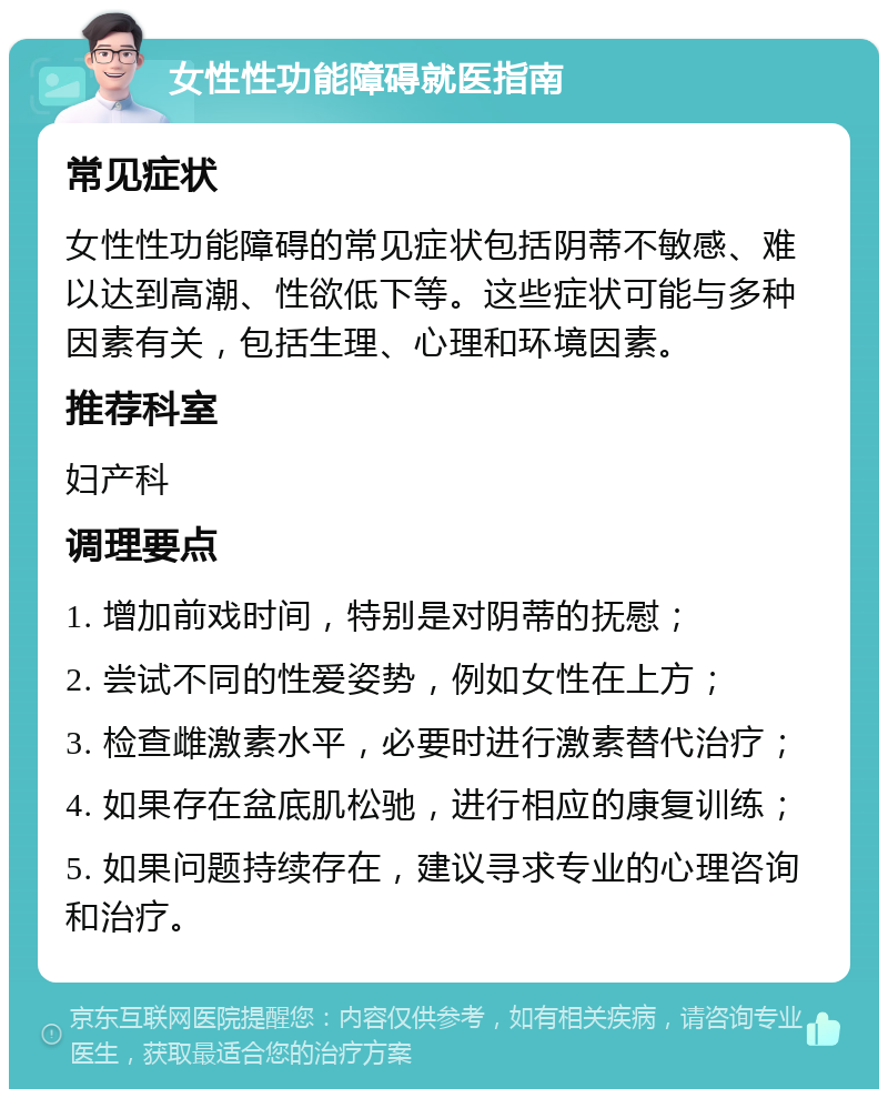 女性性功能障碍就医指南 常见症状 女性性功能障碍的常见症状包括阴蒂不敏感、难以达到高潮、性欲低下等。这些症状可能与多种因素有关，包括生理、心理和环境因素。 推荐科室 妇产科 调理要点 1. 增加前戏时间，特别是对阴蒂的抚慰； 2. 尝试不同的性爱姿势，例如女性在上方； 3. 检查雌激素水平，必要时进行激素替代治疗； 4. 如果存在盆底肌松驰，进行相应的康复训练； 5. 如果问题持续存在，建议寻求专业的心理咨询和治疗。