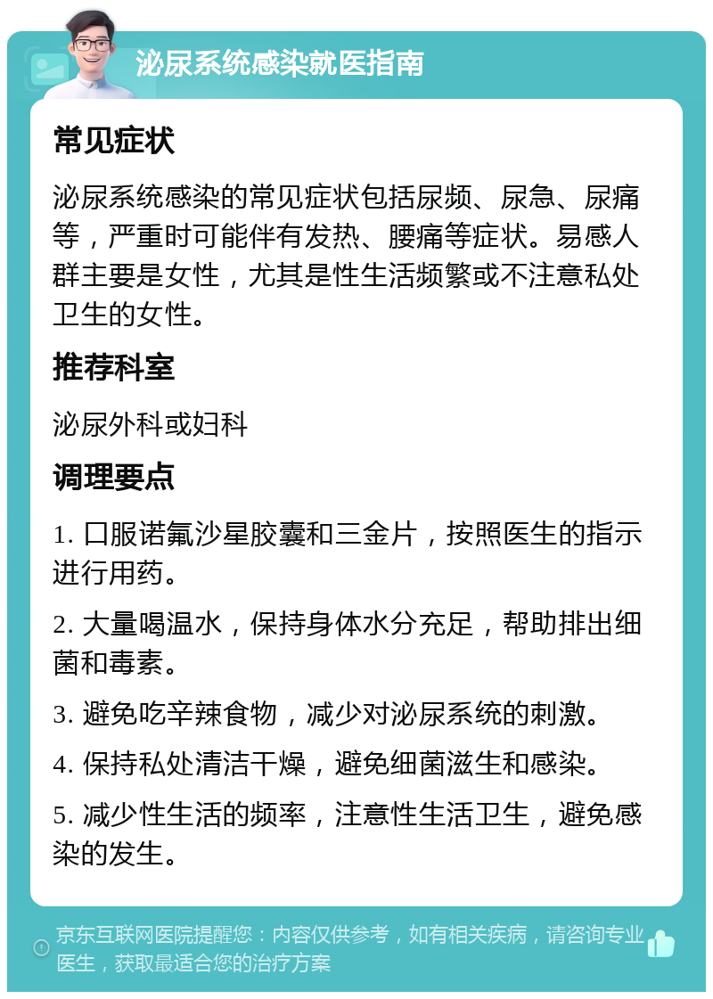 泌尿系统感染就医指南 常见症状 泌尿系统感染的常见症状包括尿频、尿急、尿痛等，严重时可能伴有发热、腰痛等症状。易感人群主要是女性，尤其是性生活频繁或不注意私处卫生的女性。 推荐科室 泌尿外科或妇科 调理要点 1. 口服诺氟沙星胶囊和三金片，按照医生的指示进行用药。 2. 大量喝温水，保持身体水分充足，帮助排出细菌和毒素。 3. 避免吃辛辣食物，减少对泌尿系统的刺激。 4. 保持私处清洁干燥，避免细菌滋生和感染。 5. 减少性生活的频率，注意性生活卫生，避免感染的发生。