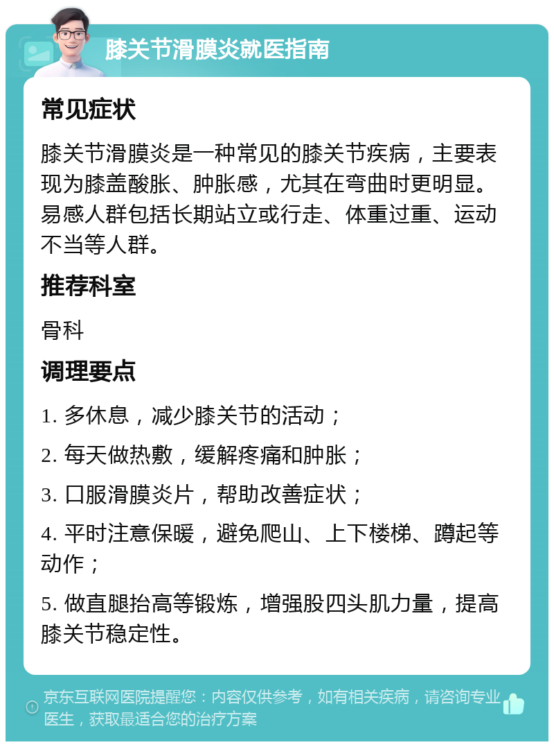 膝关节滑膜炎就医指南 常见症状 膝关节滑膜炎是一种常见的膝关节疾病，主要表现为膝盖酸胀、肿胀感，尤其在弯曲时更明显。易感人群包括长期站立或行走、体重过重、运动不当等人群。 推荐科室 骨科 调理要点 1. 多休息，减少膝关节的活动； 2. 每天做热敷，缓解疼痛和肿胀； 3. 口服滑膜炎片，帮助改善症状； 4. 平时注意保暖，避免爬山、上下楼梯、蹲起等动作； 5. 做直腿抬高等锻炼，增强股四头肌力量，提高膝关节稳定性。