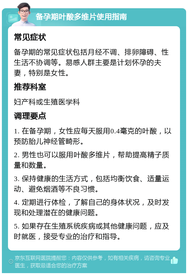 备孕期叶酸多维片使用指南 常见症状 备孕期的常见症状包括月经不调、排卵障碍、性生活不协调等。易感人群主要是计划怀孕的夫妻，特别是女性。 推荐科室 妇产科或生殖医学科 调理要点 1. 在备孕期，女性应每天服用0.4毫克的叶酸，以预防胎儿神经管畸形。 2. 男性也可以服用叶酸多维片，帮助提高精子质量和数量。 3. 保持健康的生活方式，包括均衡饮食、适量运动、避免烟酒等不良习惯。 4. 定期进行体检，了解自己的身体状况，及时发现和处理潜在的健康问题。 5. 如果存在生殖系统疾病或其他健康问题，应及时就医，接受专业的治疗和指导。