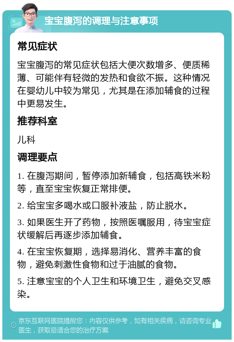 宝宝腹泻的调理与注意事项 常见症状 宝宝腹泻的常见症状包括大便次数增多、便质稀薄、可能伴有轻微的发热和食欲不振。这种情况在婴幼儿中较为常见，尤其是在添加辅食的过程中更易发生。 推荐科室 儿科 调理要点 1. 在腹泻期间，暂停添加新辅食，包括高铁米粉等，直至宝宝恢复正常排便。 2. 给宝宝多喝水或口服补液盐，防止脱水。 3. 如果医生开了药物，按照医嘱服用，待宝宝症状缓解后再逐步添加辅食。 4. 在宝宝恢复期，选择易消化、营养丰富的食物，避免刺激性食物和过于油腻的食物。 5. 注意宝宝的个人卫生和环境卫生，避免交叉感染。