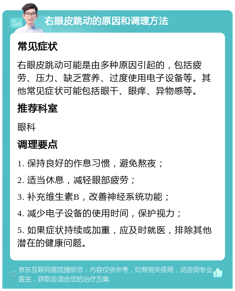 右眼皮跳动的原因和调理方法 常见症状 右眼皮跳动可能是由多种原因引起的，包括疲劳、压力、缺乏营养、过度使用电子设备等。其他常见症状可能包括眼干、眼痒、异物感等。 推荐科室 眼科 调理要点 1. 保持良好的作息习惯，避免熬夜； 2. 适当休息，减轻眼部疲劳； 3. 补充维生素B，改善神经系统功能； 4. 减少电子设备的使用时间，保护视力； 5. 如果症状持续或加重，应及时就医，排除其他潜在的健康问题。