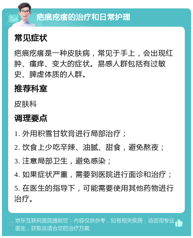 疤痕疙瘩的治疗和日常护理 常见症状 疤痕疙瘩是一种皮肤病，常见于手上，会出现红肿、瘙痒、变大的症状。易感人群包括有过敏史、脾虚体质的人群。 推荐科室 皮肤科 调理要点 1. 外用积雪甘软膏进行局部治疗； 2. 饮食上少吃辛辣、油腻、甜食，避免熬夜； 3. 注意局部卫生，避免感染； 4. 如果症状严重，需要到医院进行面诊和治疗； 5. 在医生的指导下，可能需要使用其他药物进行治疗。