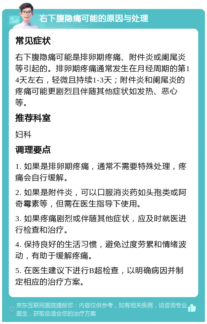 右下腹隐痛可能的原因与处理 常见症状 右下腹隐痛可能是排卵期疼痛、附件炎或阑尾炎等引起的。排卵期疼痛通常发生在月经周期的第14天左右，轻微且持续1-3天；附件炎和阑尾炎的疼痛可能更剧烈且伴随其他症状如发热、恶心等。 推荐科室 妇科 调理要点 1. 如果是排卵期疼痛，通常不需要特殊处理，疼痛会自行缓解。 2. 如果是附件炎，可以口服消炎药如头孢类或阿奇霉素等，但需在医生指导下使用。 3. 如果疼痛剧烈或伴随其他症状，应及时就医进行检查和治疗。 4. 保持良好的生活习惯，避免过度劳累和情绪波动，有助于缓解疼痛。 5. 在医生建议下进行B超检查，以明确病因并制定相应的治疗方案。