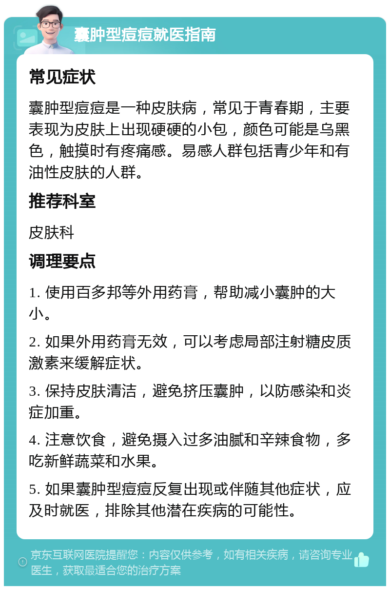 囊肿型痘痘就医指南 常见症状 囊肿型痘痘是一种皮肤病，常见于青春期，主要表现为皮肤上出现硬硬的小包，颜色可能是乌黑色，触摸时有疼痛感。易感人群包括青少年和有油性皮肤的人群。 推荐科室 皮肤科 调理要点 1. 使用百多邦等外用药膏，帮助减小囊肿的大小。 2. 如果外用药膏无效，可以考虑局部注射糖皮质激素来缓解症状。 3. 保持皮肤清洁，避免挤压囊肿，以防感染和炎症加重。 4. 注意饮食，避免摄入过多油腻和辛辣食物，多吃新鲜蔬菜和水果。 5. 如果囊肿型痘痘反复出现或伴随其他症状，应及时就医，排除其他潜在疾病的可能性。