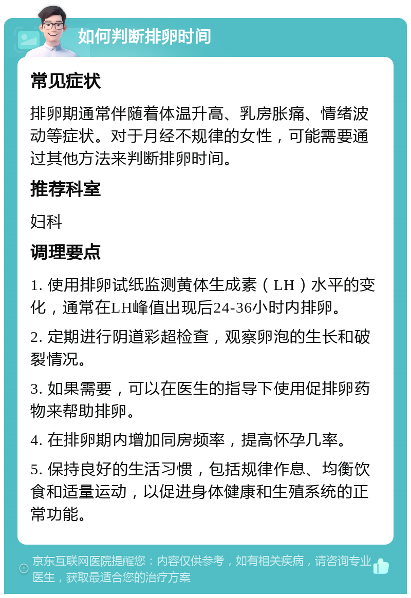 如何判断排卵时间 常见症状 排卵期通常伴随着体温升高、乳房胀痛、情绪波动等症状。对于月经不规律的女性，可能需要通过其他方法来判断排卵时间。 推荐科室 妇科 调理要点 1. 使用排卵试纸监测黄体生成素（LH）水平的变化，通常在LH峰值出现后24-36小时内排卵。 2. 定期进行阴道彩超检查，观察卵泡的生长和破裂情况。 3. 如果需要，可以在医生的指导下使用促排卵药物来帮助排卵。 4. 在排卵期内增加同房频率，提高怀孕几率。 5. 保持良好的生活习惯，包括规律作息、均衡饮食和适量运动，以促进身体健康和生殖系统的正常功能。