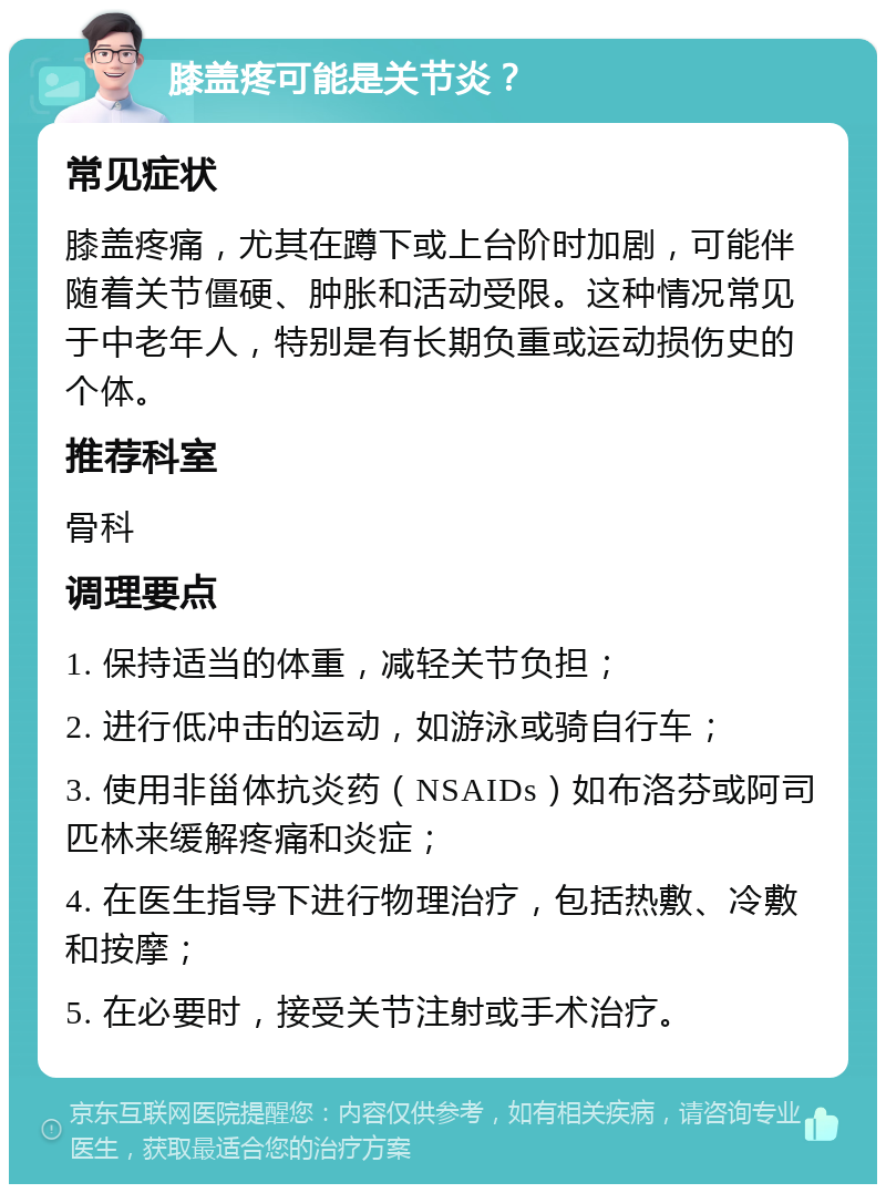 膝盖疼可能是关节炎？ 常见症状 膝盖疼痛，尤其在蹲下或上台阶时加剧，可能伴随着关节僵硬、肿胀和活动受限。这种情况常见于中老年人，特别是有长期负重或运动损伤史的个体。 推荐科室 骨科 调理要点 1. 保持适当的体重，减轻关节负担； 2. 进行低冲击的运动，如游泳或骑自行车； 3. 使用非甾体抗炎药（NSAIDs）如布洛芬或阿司匹林来缓解疼痛和炎症； 4. 在医生指导下进行物理治疗，包括热敷、冷敷和按摩； 5. 在必要时，接受关节注射或手术治疗。