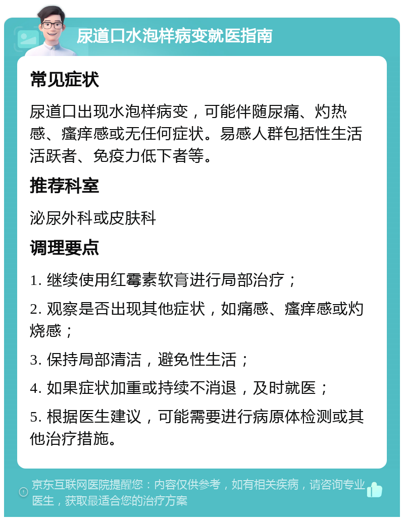 尿道口水泡样病变就医指南 常见症状 尿道口出现水泡样病变，可能伴随尿痛、灼热感、瘙痒感或无任何症状。易感人群包括性生活活跃者、免疫力低下者等。 推荐科室 泌尿外科或皮肤科 调理要点 1. 继续使用红霉素软膏进行局部治疗； 2. 观察是否出现其他症状，如痛感、瘙痒感或灼烧感； 3. 保持局部清洁，避免性生活； 4. 如果症状加重或持续不消退，及时就医； 5. 根据医生建议，可能需要进行病原体检测或其他治疗措施。