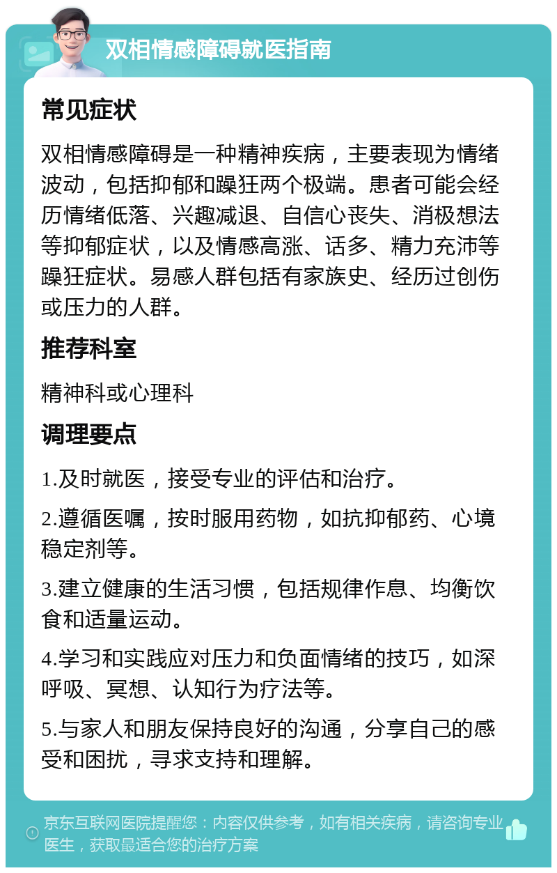 双相情感障碍就医指南 常见症状 双相情感障碍是一种精神疾病，主要表现为情绪波动，包括抑郁和躁狂两个极端。患者可能会经历情绪低落、兴趣减退、自信心丧失、消极想法等抑郁症状，以及情感高涨、话多、精力充沛等躁狂症状。易感人群包括有家族史、经历过创伤或压力的人群。 推荐科室 精神科或心理科 调理要点 1.及时就医，接受专业的评估和治疗。 2.遵循医嘱，按时服用药物，如抗抑郁药、心境稳定剂等。 3.建立健康的生活习惯，包括规律作息、均衡饮食和适量运动。 4.学习和实践应对压力和负面情绪的技巧，如深呼吸、冥想、认知行为疗法等。 5.与家人和朋友保持良好的沟通，分享自己的感受和困扰，寻求支持和理解。