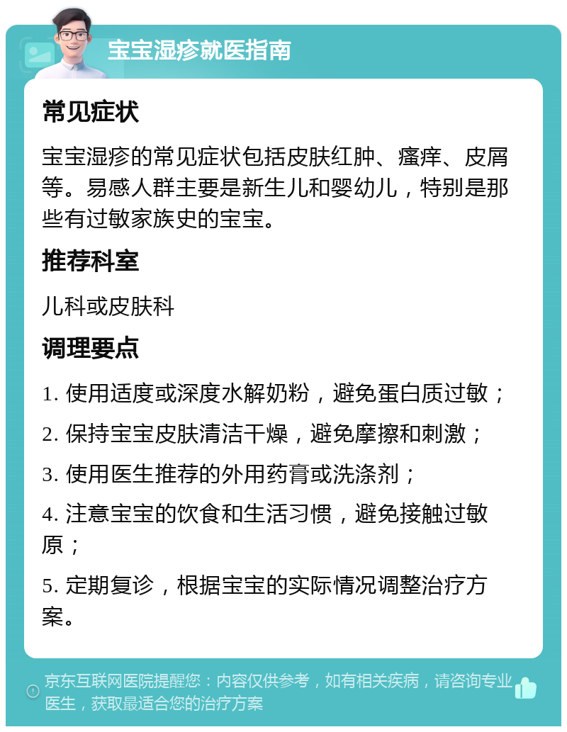 宝宝湿疹就医指南 常见症状 宝宝湿疹的常见症状包括皮肤红肿、瘙痒、皮屑等。易感人群主要是新生儿和婴幼儿，特别是那些有过敏家族史的宝宝。 推荐科室 儿科或皮肤科 调理要点 1. 使用适度或深度水解奶粉，避免蛋白质过敏； 2. 保持宝宝皮肤清洁干燥，避免摩擦和刺激； 3. 使用医生推荐的外用药膏或洗涤剂； 4. 注意宝宝的饮食和生活习惯，避免接触过敏原； 5. 定期复诊，根据宝宝的实际情况调整治疗方案。