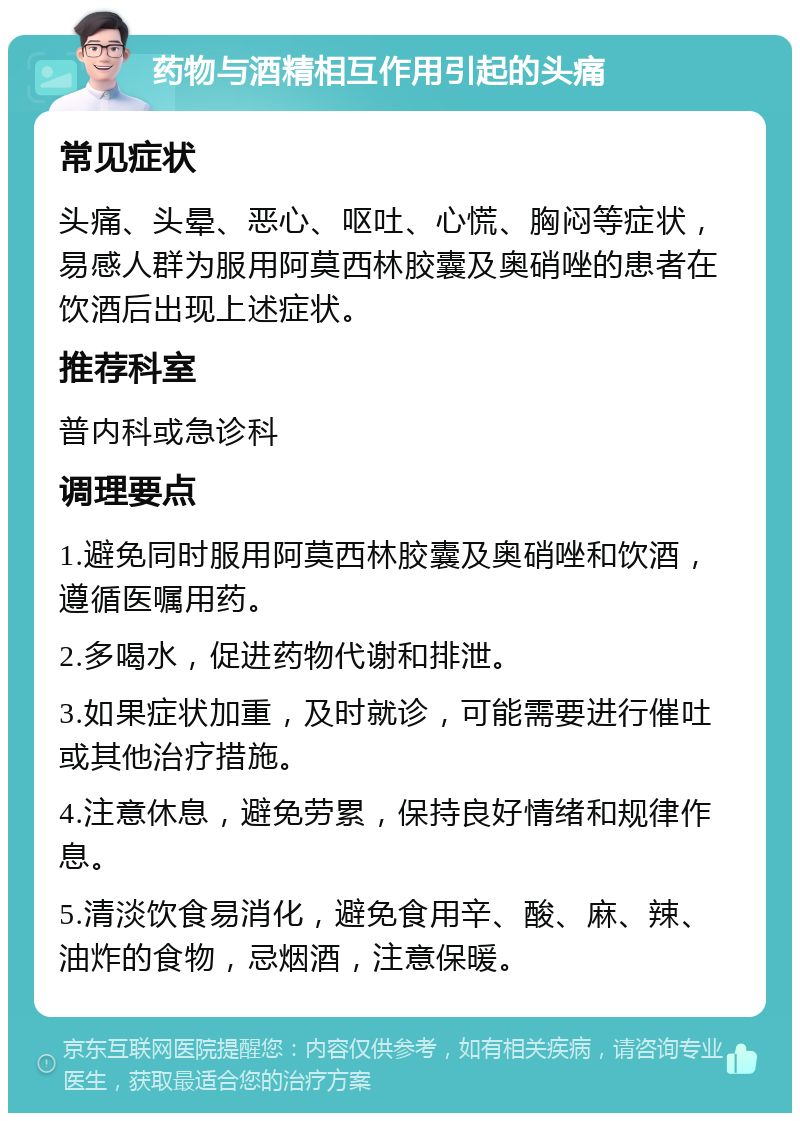 药物与酒精相互作用引起的头痛 常见症状 头痛、头晕、恶心、呕吐、心慌、胸闷等症状，易感人群为服用阿莫西林胶囊及奥硝唑的患者在饮酒后出现上述症状。 推荐科室 普内科或急诊科 调理要点 1.避免同时服用阿莫西林胶囊及奥硝唑和饮酒，遵循医嘱用药。 2.多喝水，促进药物代谢和排泄。 3.如果症状加重，及时就诊，可能需要进行催吐或其他治疗措施。 4.注意休息，避免劳累，保持良好情绪和规律作息。 5.清淡饮食易消化，避免食用辛、酸、麻、辣、油炸的食物，忌烟酒，注意保暖。