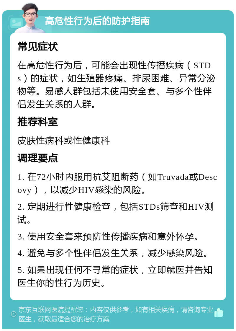 高危性行为后的防护指南 常见症状 在高危性行为后，可能会出现性传播疾病（STDs）的症状，如生殖器疼痛、排尿困难、异常分泌物等。易感人群包括未使用安全套、与多个性伴侣发生关系的人群。 推荐科室 皮肤性病科或性健康科 调理要点 1. 在72小时内服用抗艾阻断药（如Truvada或Descovy），以减少HIV感染的风险。 2. 定期进行性健康检查，包括STDs筛查和HIV测试。 3. 使用安全套来预防性传播疾病和意外怀孕。 4. 避免与多个性伴侣发生关系，减少感染风险。 5. 如果出现任何不寻常的症状，立即就医并告知医生你的性行为历史。