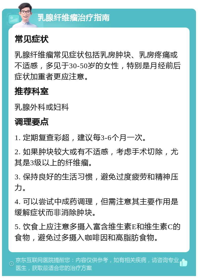 乳腺纤维瘤治疗指南 常见症状 乳腺纤维瘤常见症状包括乳房肿块、乳房疼痛或不适感，多见于30-50岁的女性，特别是月经前后症状加重者更应注意。 推荐科室 乳腺外科或妇科 调理要点 1. 定期复查彩超，建议每3-6个月一次。 2. 如果肿块较大或有不适感，考虑手术切除，尤其是3级以上的纤维瘤。 3. 保持良好的生活习惯，避免过度疲劳和精神压力。 4. 可以尝试中成药调理，但需注意其主要作用是缓解症状而非消除肿块。 5. 饮食上应注意多摄入富含维生素E和维生素C的食物，避免过多摄入咖啡因和高脂肪食物。