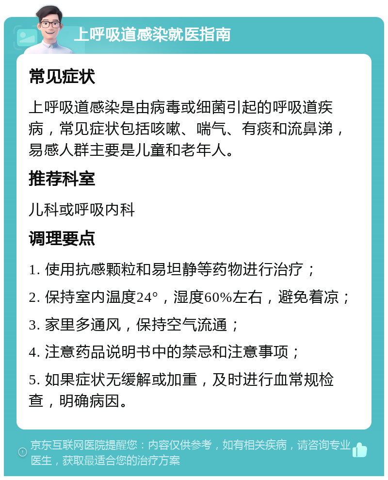 上呼吸道感染就医指南 常见症状 上呼吸道感染是由病毒或细菌引起的呼吸道疾病，常见症状包括咳嗽、喘气、有痰和流鼻涕，易感人群主要是儿童和老年人。 推荐科室 儿科或呼吸内科 调理要点 1. 使用抗感颗粒和易坦静等药物进行治疗； 2. 保持室内温度24°，湿度60%左右，避免着凉； 3. 家里多通风，保持空气流通； 4. 注意药品说明书中的禁忌和注意事项； 5. 如果症状无缓解或加重，及时进行血常规检查，明确病因。