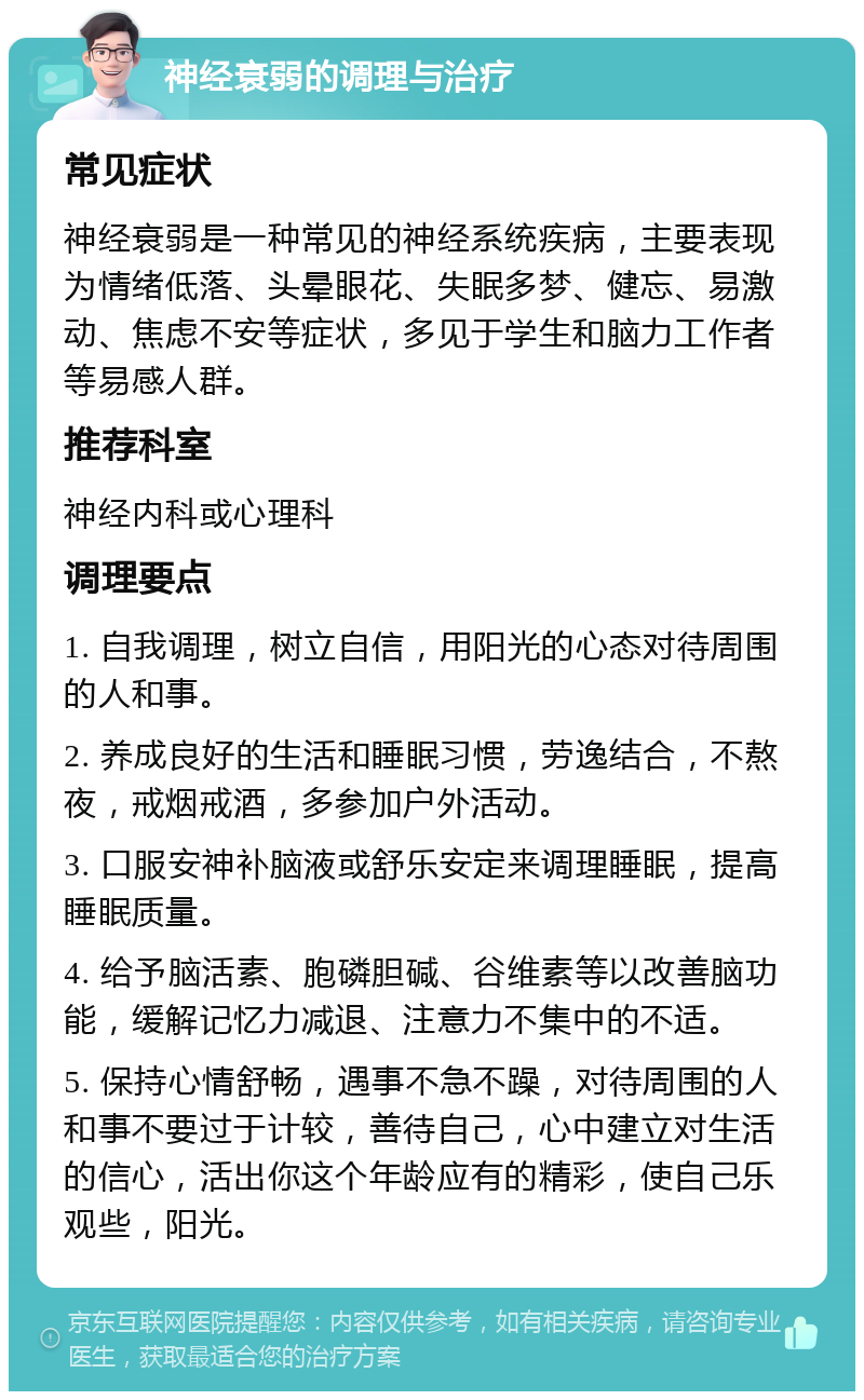 神经衰弱的调理与治疗 常见症状 神经衰弱是一种常见的神经系统疾病，主要表现为情绪低落、头晕眼花、失眠多梦、健忘、易激动、焦虑不安等症状，多见于学生和脑力工作者等易感人群。 推荐科室 神经内科或心理科 调理要点 1. 自我调理，树立自信，用阳光的心态对待周围的人和事。 2. 养成良好的生活和睡眠习惯，劳逸结合，不熬夜，戒烟戒酒，多参加户外活动。 3. 口服安神补脑液或舒乐安定来调理睡眠，提高睡眠质量。 4. 给予脑活素、胞磷胆碱、谷维素等以改善脑功能，缓解记忆力减退、注意力不集中的不适。 5. 保持心情舒畅，遇事不急不躁，对待周围的人和事不要过于计较，善待自己，心中建立对生活的信心，活出你这个年龄应有的精彩，使自己乐观些，阳光。