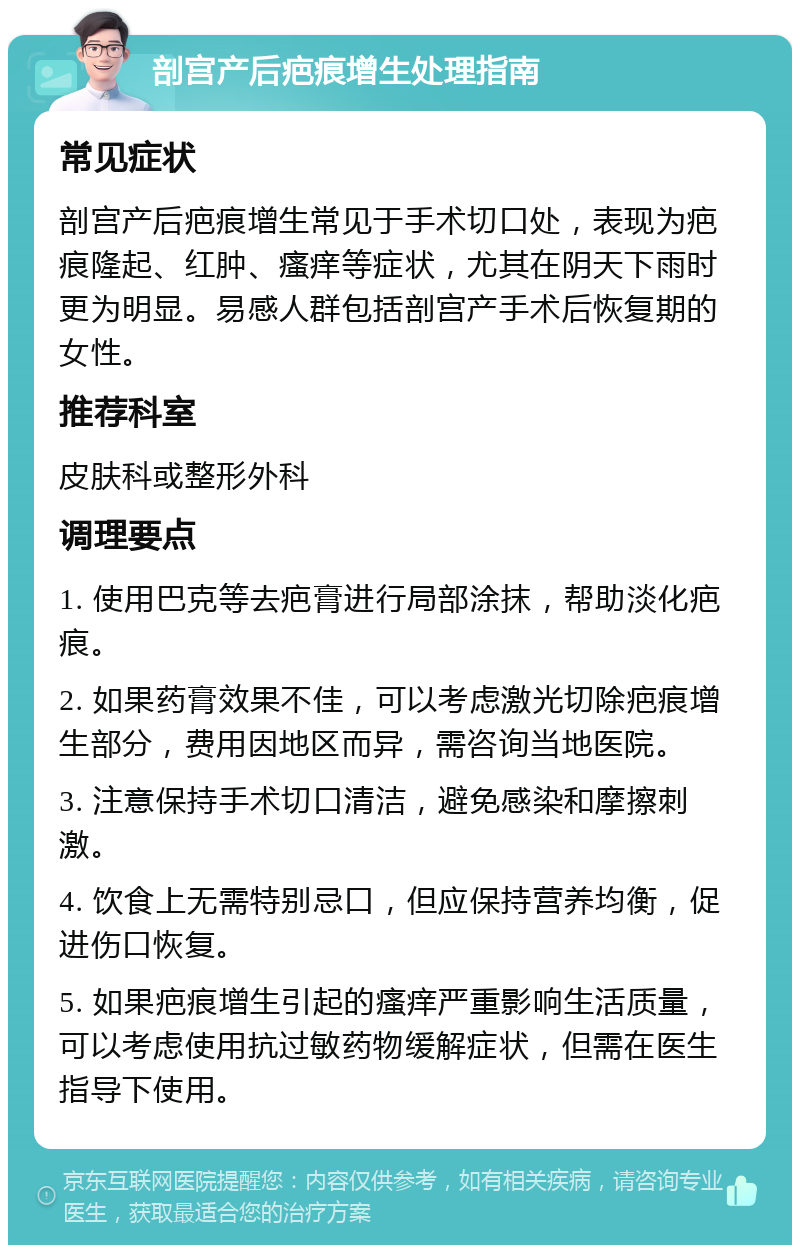 剖宫产后疤痕增生处理指南 常见症状 剖宫产后疤痕增生常见于手术切口处，表现为疤痕隆起、红肿、瘙痒等症状，尤其在阴天下雨时更为明显。易感人群包括剖宫产手术后恢复期的女性。 推荐科室 皮肤科或整形外科 调理要点 1. 使用巴克等去疤膏进行局部涂抹，帮助淡化疤痕。 2. 如果药膏效果不佳，可以考虑激光切除疤痕增生部分，费用因地区而异，需咨询当地医院。 3. 注意保持手术切口清洁，避免感染和摩擦刺激。 4. 饮食上无需特别忌口，但应保持营养均衡，促进伤口恢复。 5. 如果疤痕增生引起的瘙痒严重影响生活质量，可以考虑使用抗过敏药物缓解症状，但需在医生指导下使用。