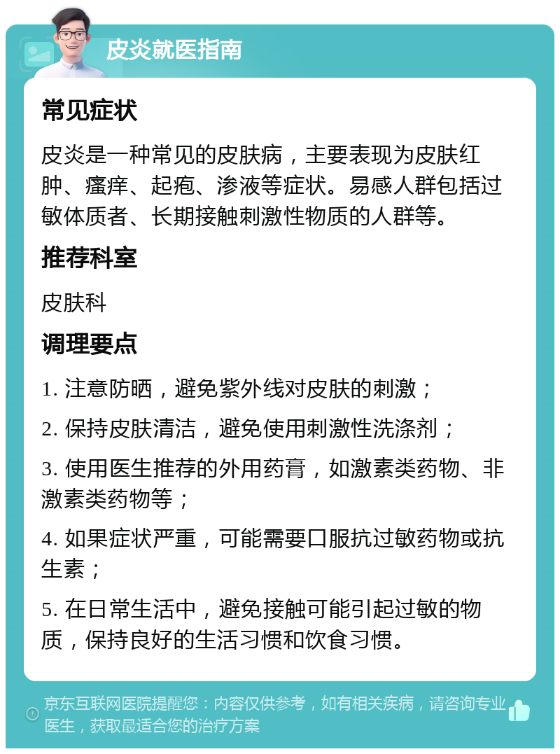 皮炎就医指南 常见症状 皮炎是一种常见的皮肤病，主要表现为皮肤红肿、瘙痒、起疱、渗液等症状。易感人群包括过敏体质者、长期接触刺激性物质的人群等。 推荐科室 皮肤科 调理要点 1. 注意防晒，避免紫外线对皮肤的刺激； 2. 保持皮肤清洁，避免使用刺激性洗涤剂； 3. 使用医生推荐的外用药膏，如激素类药物、非激素类药物等； 4. 如果症状严重，可能需要口服抗过敏药物或抗生素； 5. 在日常生活中，避免接触可能引起过敏的物质，保持良好的生活习惯和饮食习惯。