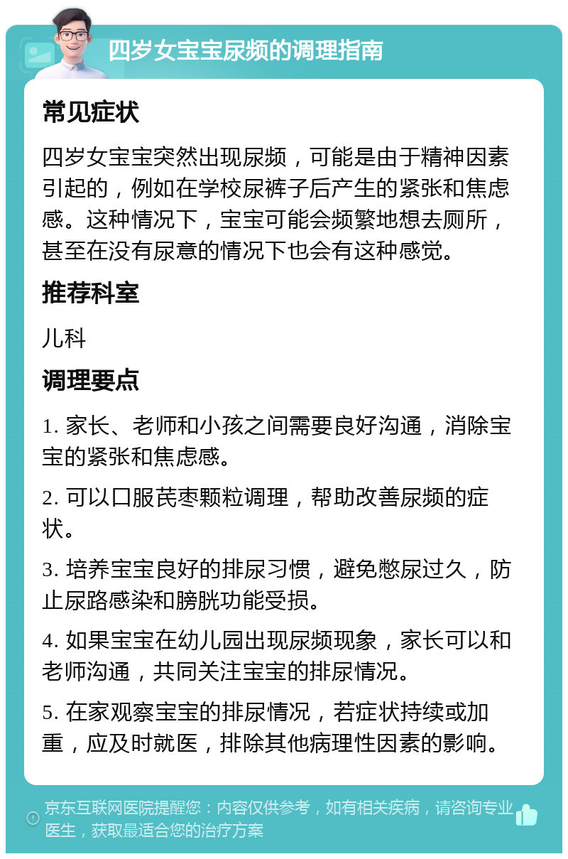 四岁女宝宝尿频的调理指南 常见症状 四岁女宝宝突然出现尿频，可能是由于精神因素引起的，例如在学校尿裤子后产生的紧张和焦虑感。这种情况下，宝宝可能会频繁地想去厕所，甚至在没有尿意的情况下也会有这种感觉。 推荐科室 儿科 调理要点 1. 家长、老师和小孩之间需要良好沟通，消除宝宝的紧张和焦虑感。 2. 可以口服芪枣颗粒调理，帮助改善尿频的症状。 3. 培养宝宝良好的排尿习惯，避免憋尿过久，防止尿路感染和膀胱功能受损。 4. 如果宝宝在幼儿园出现尿频现象，家长可以和老师沟通，共同关注宝宝的排尿情况。 5. 在家观察宝宝的排尿情况，若症状持续或加重，应及时就医，排除其他病理性因素的影响。