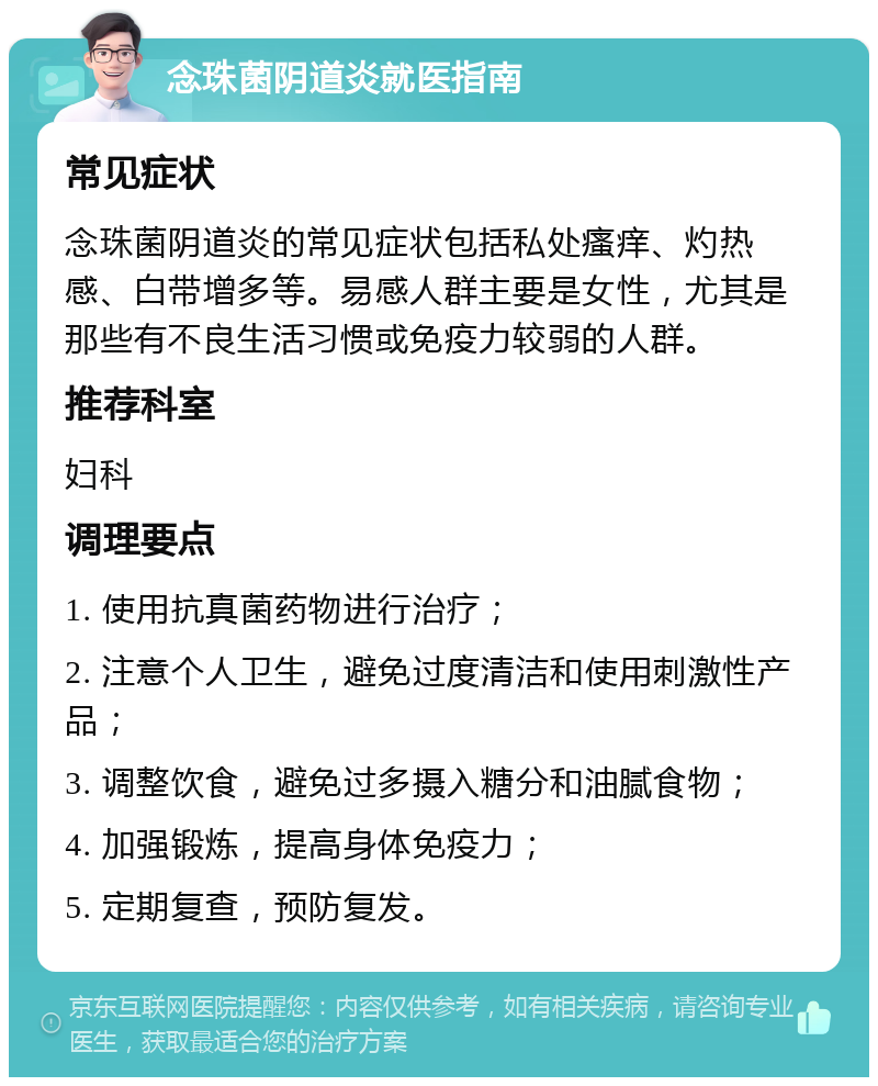 念珠菌阴道炎就医指南 常见症状 念珠菌阴道炎的常见症状包括私处瘙痒、灼热感、白带增多等。易感人群主要是女性，尤其是那些有不良生活习惯或免疫力较弱的人群。 推荐科室 妇科 调理要点 1. 使用抗真菌药物进行治疗； 2. 注意个人卫生，避免过度清洁和使用刺激性产品； 3. 调整饮食，避免过多摄入糖分和油腻食物； 4. 加强锻炼，提高身体免疫力； 5. 定期复查，预防复发。