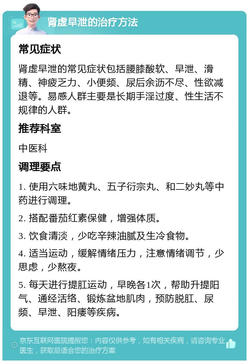 肾虚早泄的治疗方法 常见症状 肾虚早泄的常见症状包括腰膝酸软、早泄、滑精、神疲乏力、小便频、尿后余沥不尽、性欲减退等。易感人群主要是长期手淫过度、性生活不规律的人群。 推荐科室 中医科 调理要点 1. 使用六味地黄丸、五子衍宗丸、和二妙丸等中药进行调理。 2. 搭配番茄红素保健，增强体质。 3. 饮食清淡，少吃辛辣油腻及生冷食物。 4. 适当运动，缓解情绪压力，注意情绪调节，少思虑，少熬夜。 5. 每天进行提肛运动，早晚各1次，帮助升提阳气、通经活络、锻炼盆地肌肉，预防脱肛、尿频、早泄、阳痿等疾病。