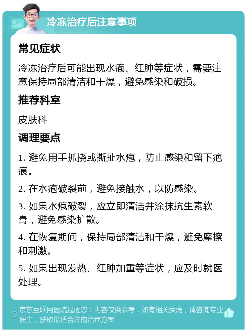 冷冻治疗后注意事项 常见症状 冷冻治疗后可能出现水疱、红肿等症状，需要注意保持局部清洁和干燥，避免感染和破损。 推荐科室 皮肤科 调理要点 1. 避免用手抓挠或撕扯水疱，防止感染和留下疤痕。 2. 在水疱破裂前，避免接触水，以防感染。 3. 如果水疱破裂，应立即清洁并涂抹抗生素软膏，避免感染扩散。 4. 在恢复期间，保持局部清洁和干燥，避免摩擦和刺激。 5. 如果出现发热、红肿加重等症状，应及时就医处理。