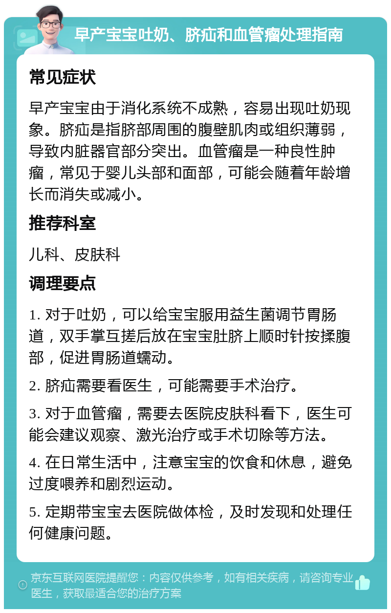 早产宝宝吐奶、脐疝和血管瘤处理指南 常见症状 早产宝宝由于消化系统不成熟，容易出现吐奶现象。脐疝是指脐部周围的腹壁肌肉或组织薄弱，导致内脏器官部分突出。血管瘤是一种良性肿瘤，常见于婴儿头部和面部，可能会随着年龄增长而消失或减小。 推荐科室 儿科、皮肤科 调理要点 1. 对于吐奶，可以给宝宝服用益生菌调节胃肠道，双手掌互搓后放在宝宝肚脐上顺时针按揉腹部，促进胃肠道蠕动。 2. 脐疝需要看医生，可能需要手术治疗。 3. 对于血管瘤，需要去医院皮肤科看下，医生可能会建议观察、激光治疗或手术切除等方法。 4. 在日常生活中，注意宝宝的饮食和休息，避免过度喂养和剧烈运动。 5. 定期带宝宝去医院做体检，及时发现和处理任何健康问题。