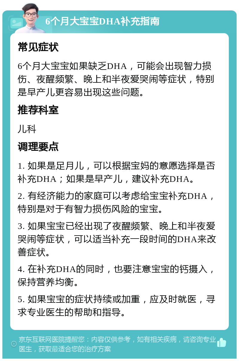 6个月大宝宝DHA补充指南 常见症状 6个月大宝宝如果缺乏DHA，可能会出现智力损伤、夜醒频繁、晚上和半夜爱哭闹等症状，特别是早产儿更容易出现这些问题。 推荐科室 儿科 调理要点 1. 如果是足月儿，可以根据宝妈的意愿选择是否补充DHA；如果是早产儿，建议补充DHA。 2. 有经济能力的家庭可以考虑给宝宝补充DHA，特别是对于有智力损伤风险的宝宝。 3. 如果宝宝已经出现了夜醒频繁、晚上和半夜爱哭闹等症状，可以适当补充一段时间的DHA来改善症状。 4. 在补充DHA的同时，也要注意宝宝的钙摄入，保持营养均衡。 5. 如果宝宝的症状持续或加重，应及时就医，寻求专业医生的帮助和指导。