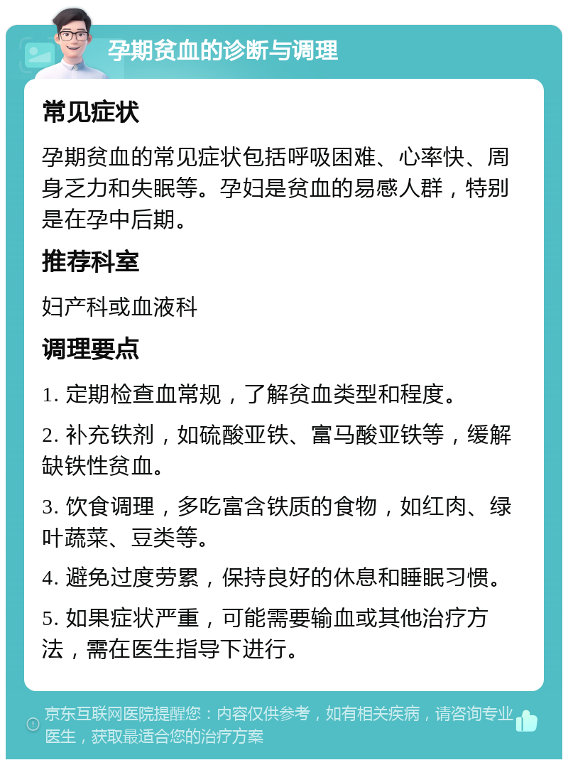 孕期贫血的诊断与调理 常见症状 孕期贫血的常见症状包括呼吸困难、心率快、周身乏力和失眠等。孕妇是贫血的易感人群，特别是在孕中后期。 推荐科室 妇产科或血液科 调理要点 1. 定期检查血常规，了解贫血类型和程度。 2. 补充铁剂，如硫酸亚铁、富马酸亚铁等，缓解缺铁性贫血。 3. 饮食调理，多吃富含铁质的食物，如红肉、绿叶蔬菜、豆类等。 4. 避免过度劳累，保持良好的休息和睡眠习惯。 5. 如果症状严重，可能需要输血或其他治疗方法，需在医生指导下进行。