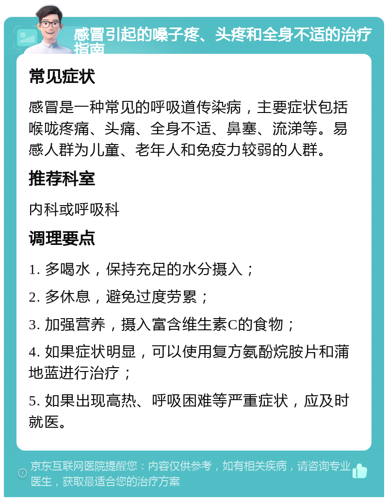 感冒引起的嗓子疼、头疼和全身不适的治疗指南 常见症状 感冒是一种常见的呼吸道传染病，主要症状包括喉咙疼痛、头痛、全身不适、鼻塞、流涕等。易感人群为儿童、老年人和免疫力较弱的人群。 推荐科室 内科或呼吸科 调理要点 1. 多喝水，保持充足的水分摄入； 2. 多休息，避免过度劳累； 3. 加强营养，摄入富含维生素C的食物； 4. 如果症状明显，可以使用复方氨酚烷胺片和蒲地蓝进行治疗； 5. 如果出现高热、呼吸困难等严重症状，应及时就医。