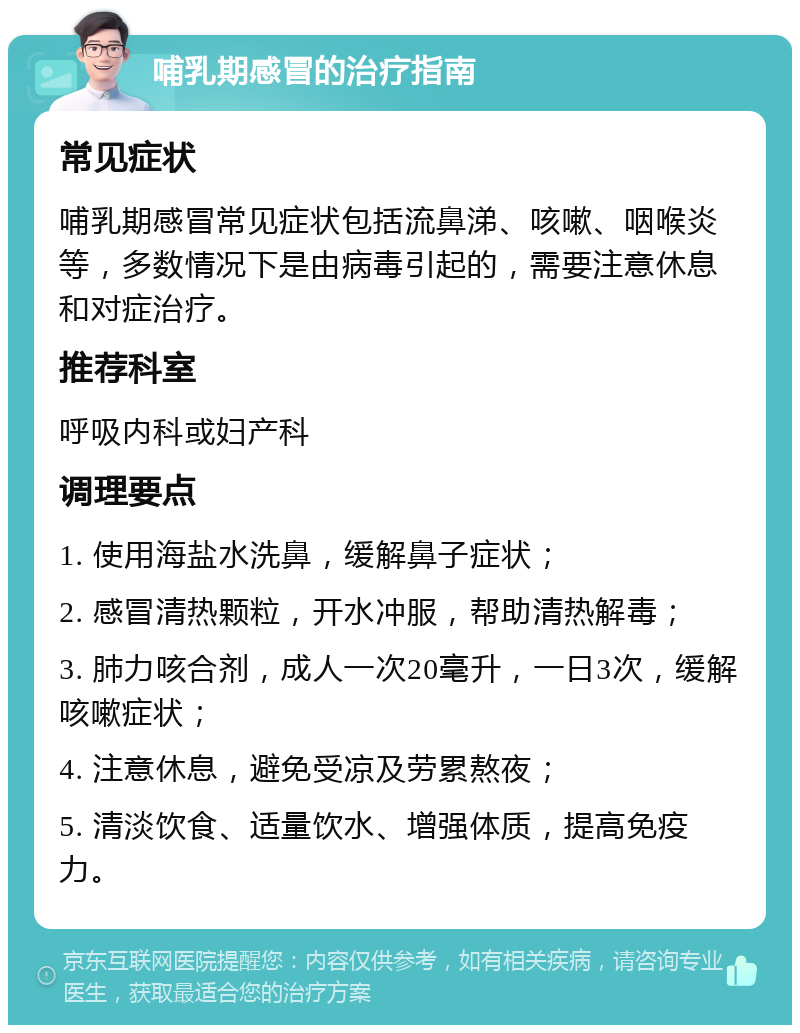 哺乳期感冒的治疗指南 常见症状 哺乳期感冒常见症状包括流鼻涕、咳嗽、咽喉炎等，多数情况下是由病毒引起的，需要注意休息和对症治疗。 推荐科室 呼吸内科或妇产科 调理要点 1. 使用海盐水洗鼻，缓解鼻子症状； 2. 感冒清热颗粒，开水冲服，帮助清热解毒； 3. 肺力咳合剂，成人一次20毫升，一日3次，缓解咳嗽症状； 4. 注意休息，避免受凉及劳累熬夜； 5. 清淡饮食、适量饮水、增强体质，提高免疫力。