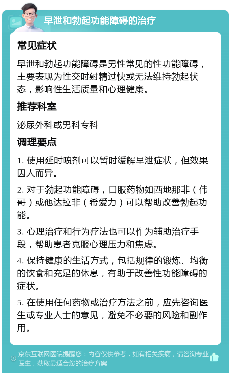 早泄和勃起功能障碍的治疗 常见症状 早泄和勃起功能障碍是男性常见的性功能障碍，主要表现为性交时射精过快或无法维持勃起状态，影响性生活质量和心理健康。 推荐科室 泌尿外科或男科专科 调理要点 1. 使用延时喷剂可以暂时缓解早泄症状，但效果因人而异。 2. 对于勃起功能障碍，口服药物如西地那非（伟哥）或他达拉非（希爱力）可以帮助改善勃起功能。 3. 心理治疗和行为疗法也可以作为辅助治疗手段，帮助患者克服心理压力和焦虑。 4. 保持健康的生活方式，包括规律的锻炼、均衡的饮食和充足的休息，有助于改善性功能障碍的症状。 5. 在使用任何药物或治疗方法之前，应先咨询医生或专业人士的意见，避免不必要的风险和副作用。