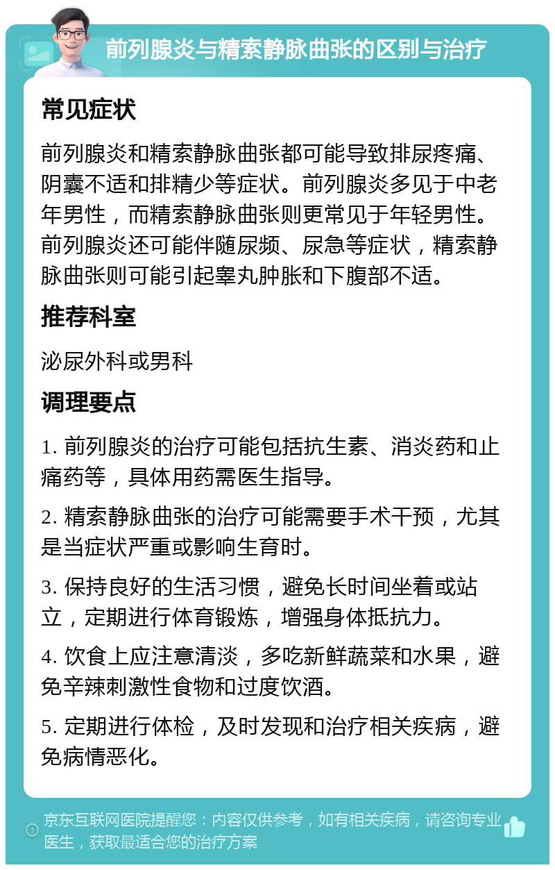 前列腺炎与精索静脉曲张的区别与治疗 常见症状 前列腺炎和精索静脉曲张都可能导致排尿疼痛、阴囊不适和排精少等症状。前列腺炎多见于中老年男性，而精索静脉曲张则更常见于年轻男性。前列腺炎还可能伴随尿频、尿急等症状，精索静脉曲张则可能引起睾丸肿胀和下腹部不适。 推荐科室 泌尿外科或男科 调理要点 1. 前列腺炎的治疗可能包括抗生素、消炎药和止痛药等，具体用药需医生指导。 2. 精索静脉曲张的治疗可能需要手术干预，尤其是当症状严重或影响生育时。 3. 保持良好的生活习惯，避免长时间坐着或站立，定期进行体育锻炼，增强身体抵抗力。 4. 饮食上应注意清淡，多吃新鲜蔬菜和水果，避免辛辣刺激性食物和过度饮酒。 5. 定期进行体检，及时发现和治疗相关疾病，避免病情恶化。