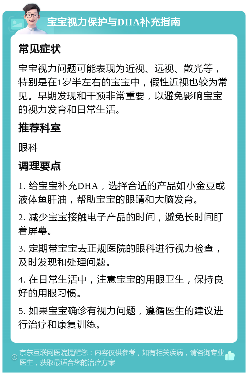 宝宝视力保护与DHA补充指南 常见症状 宝宝视力问题可能表现为近视、远视、散光等，特别是在1岁半左右的宝宝中，假性近视也较为常见。早期发现和干预非常重要，以避免影响宝宝的视力发育和日常生活。 推荐科室 眼科 调理要点 1. 给宝宝补充DHA，选择合适的产品如小金豆或液体鱼肝油，帮助宝宝的眼睛和大脑发育。 2. 减少宝宝接触电子产品的时间，避免长时间盯着屏幕。 3. 定期带宝宝去正规医院的眼科进行视力检查，及时发现和处理问题。 4. 在日常生活中，注意宝宝的用眼卫生，保持良好的用眼习惯。 5. 如果宝宝确诊有视力问题，遵循医生的建议进行治疗和康复训练。