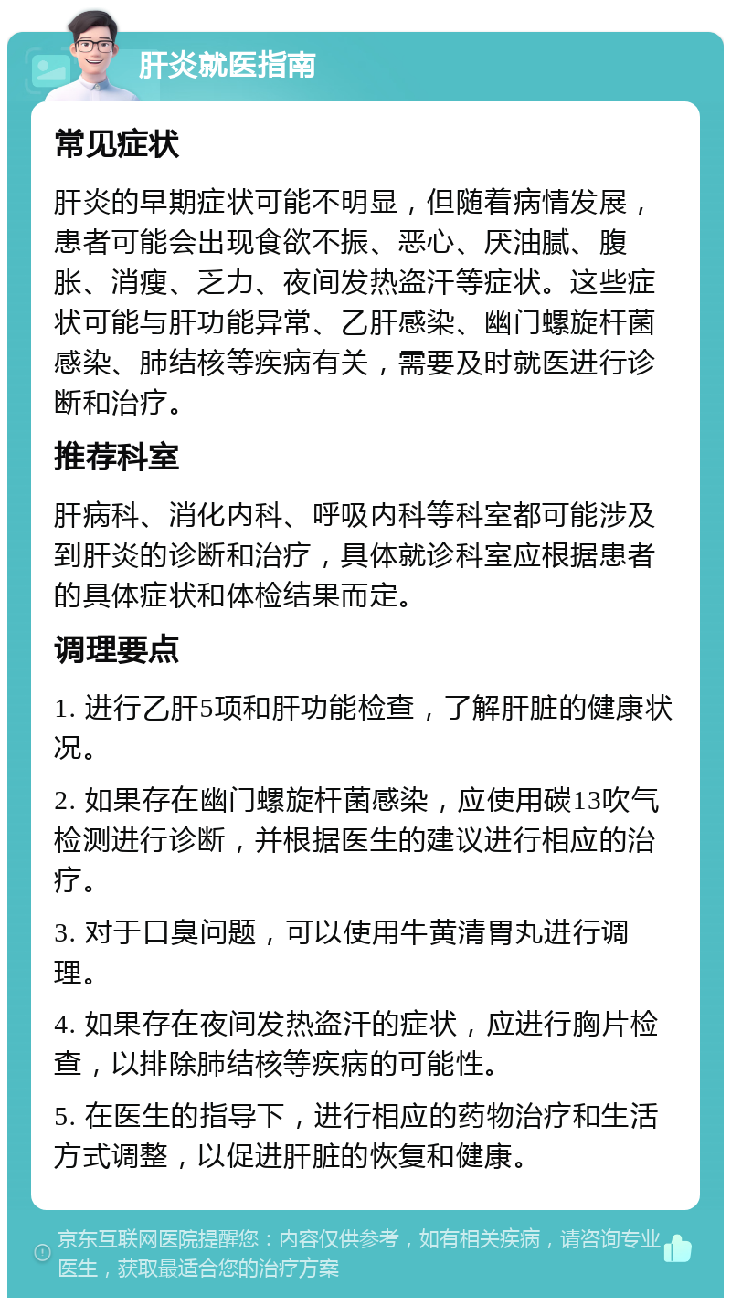 肝炎就医指南 常见症状 肝炎的早期症状可能不明显，但随着病情发展，患者可能会出现食欲不振、恶心、厌油腻、腹胀、消瘦、乏力、夜间发热盗汗等症状。这些症状可能与肝功能异常、乙肝感染、幽门螺旋杆菌感染、肺结核等疾病有关，需要及时就医进行诊断和治疗。 推荐科室 肝病科、消化内科、呼吸内科等科室都可能涉及到肝炎的诊断和治疗，具体就诊科室应根据患者的具体症状和体检结果而定。 调理要点 1. 进行乙肝5项和肝功能检查，了解肝脏的健康状况。 2. 如果存在幽门螺旋杆菌感染，应使用碳13吹气检测进行诊断，并根据医生的建议进行相应的治疗。 3. 对于口臭问题，可以使用牛黄清胃丸进行调理。 4. 如果存在夜间发热盗汗的症状，应进行胸片检查，以排除肺结核等疾病的可能性。 5. 在医生的指导下，进行相应的药物治疗和生活方式调整，以促进肝脏的恢复和健康。