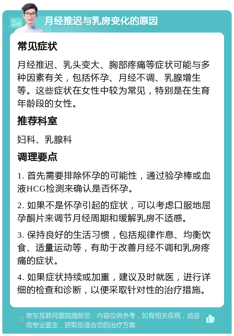 月经推迟与乳房变化的原因 常见症状 月经推迟、乳头变大、胸部疼痛等症状可能与多种因素有关，包括怀孕、月经不调、乳腺增生等。这些症状在女性中较为常见，特别是在生育年龄段的女性。 推荐科室 妇科、乳腺科 调理要点 1. 首先需要排除怀孕的可能性，通过验孕棒或血液HCG检测来确认是否怀孕。 2. 如果不是怀孕引起的症状，可以考虑口服地屈孕酮片来调节月经周期和缓解乳房不适感。 3. 保持良好的生活习惯，包括规律作息、均衡饮食、适量运动等，有助于改善月经不调和乳房疼痛的症状。 4. 如果症状持续或加重，建议及时就医，进行详细的检查和诊断，以便采取针对性的治疗措施。