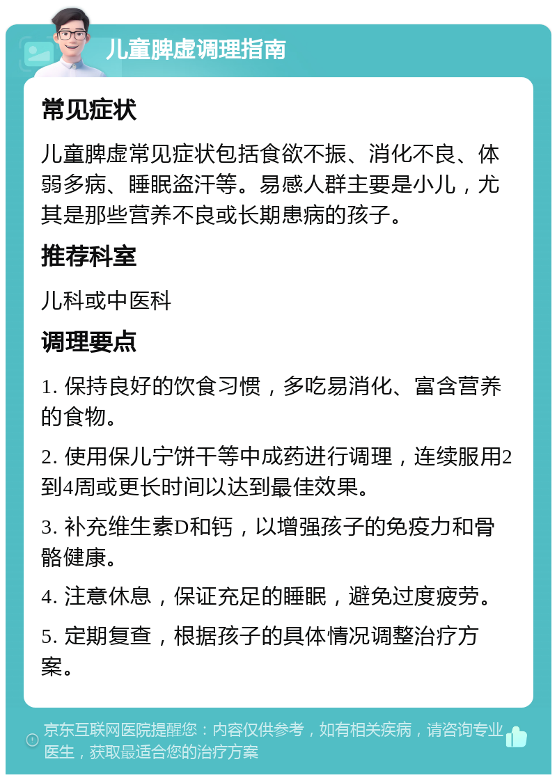 儿童脾虚调理指南 常见症状 儿童脾虚常见症状包括食欲不振、消化不良、体弱多病、睡眠盗汗等。易感人群主要是小儿，尤其是那些营养不良或长期患病的孩子。 推荐科室 儿科或中医科 调理要点 1. 保持良好的饮食习惯，多吃易消化、富含营养的食物。 2. 使用保儿宁饼干等中成药进行调理，连续服用2到4周或更长时间以达到最佳效果。 3. 补充维生素D和钙，以增强孩子的免疫力和骨骼健康。 4. 注意休息，保证充足的睡眠，避免过度疲劳。 5. 定期复查，根据孩子的具体情况调整治疗方案。