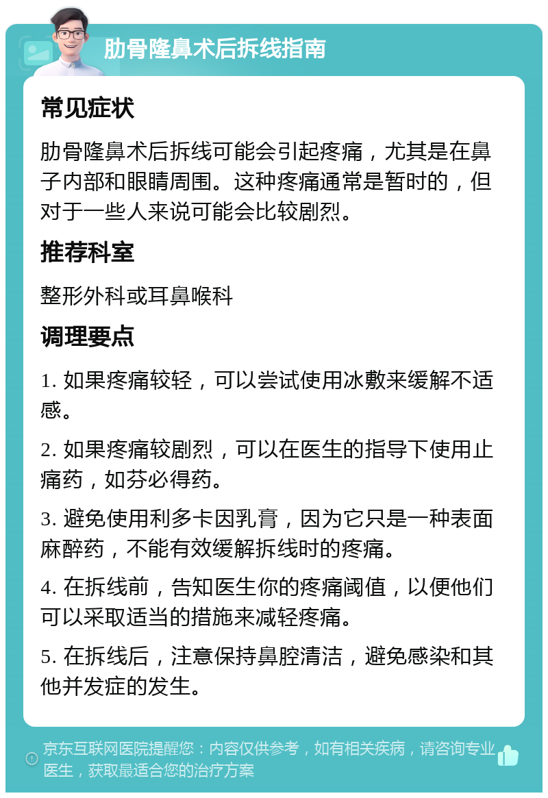 肋骨隆鼻术后拆线指南 常见症状 肋骨隆鼻术后拆线可能会引起疼痛，尤其是在鼻子内部和眼睛周围。这种疼痛通常是暂时的，但对于一些人来说可能会比较剧烈。 推荐科室 整形外科或耳鼻喉科 调理要点 1. 如果疼痛较轻，可以尝试使用冰敷来缓解不适感。 2. 如果疼痛较剧烈，可以在医生的指导下使用止痛药，如芬必得药。 3. 避免使用利多卡因乳膏，因为它只是一种表面麻醉药，不能有效缓解拆线时的疼痛。 4. 在拆线前，告知医生你的疼痛阈值，以便他们可以采取适当的措施来减轻疼痛。 5. 在拆线后，注意保持鼻腔清洁，避免感染和其他并发症的发生。