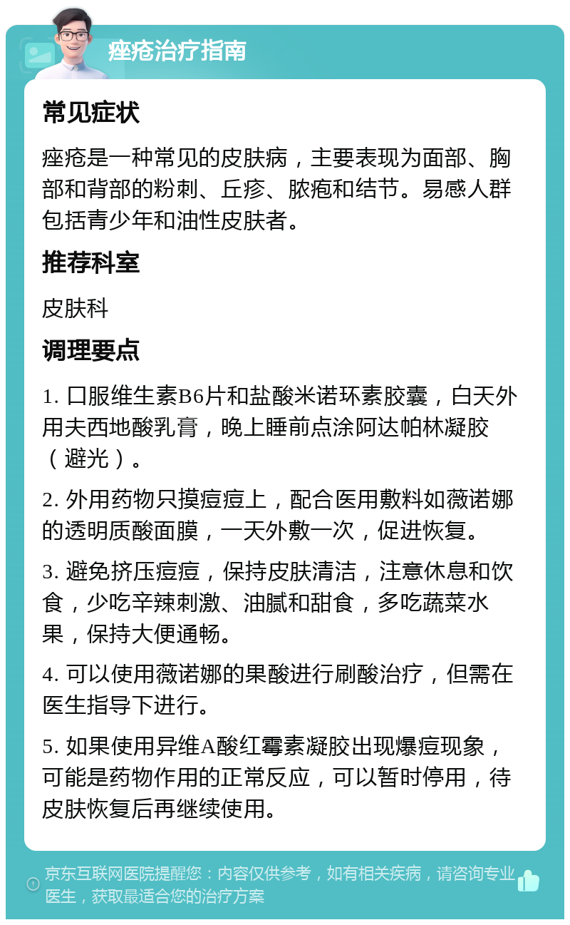 痤疮治疗指南 常见症状 痤疮是一种常见的皮肤病，主要表现为面部、胸部和背部的粉刺、丘疹、脓疱和结节。易感人群包括青少年和油性皮肤者。 推荐科室 皮肤科 调理要点 1. 口服维生素B6片和盐酸米诺环素胶囊，白天外用夫西地酸乳膏，晚上睡前点涂阿达帕林凝胶（避光）。 2. 外用药物只摸痘痘上，配合医用敷料如薇诺娜的透明质酸面膜，一天外敷一次，促进恢复。 3. 避免挤压痘痘，保持皮肤清洁，注意休息和饮食，少吃辛辣刺激、油腻和甜食，多吃蔬菜水果，保持大便通畅。 4. 可以使用薇诺娜的果酸进行刷酸治疗，但需在医生指导下进行。 5. 如果使用异维A酸红霉素凝胶出现爆痘现象，可能是药物作用的正常反应，可以暂时停用，待皮肤恢复后再继续使用。