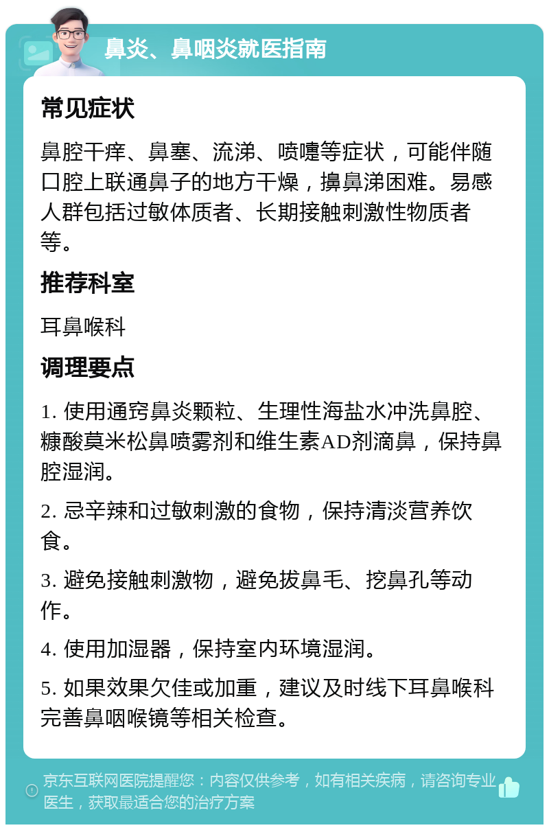 鼻炎、鼻咽炎就医指南 常见症状 鼻腔干痒、鼻塞、流涕、喷嚏等症状，可能伴随口腔上联通鼻子的地方干燥，擤鼻涕困难。易感人群包括过敏体质者、长期接触刺激性物质者等。 推荐科室 耳鼻喉科 调理要点 1. 使用通窍鼻炎颗粒、生理性海盐水冲洗鼻腔、糠酸莫米松鼻喷雾剂和维生素AD剂滴鼻，保持鼻腔湿润。 2. 忌辛辣和过敏刺激的食物，保持清淡营养饮食。 3. 避免接触刺激物，避免拔鼻毛、挖鼻孔等动作。 4. 使用加湿器，保持室内环境湿润。 5. 如果效果欠佳或加重，建议及时线下耳鼻喉科完善鼻咽喉镜等相关检查。