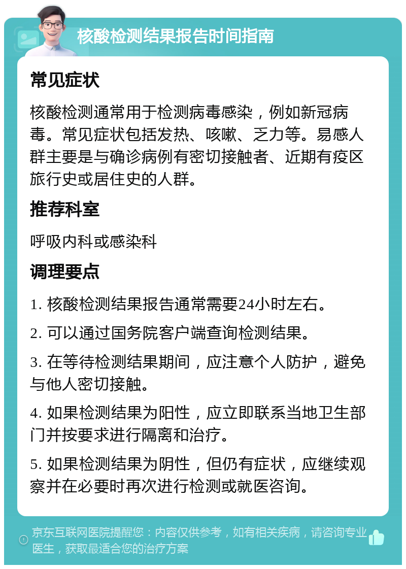 核酸检测结果报告时间指南 常见症状 核酸检测通常用于检测病毒感染，例如新冠病毒。常见症状包括发热、咳嗽、乏力等。易感人群主要是与确诊病例有密切接触者、近期有疫区旅行史或居住史的人群。 推荐科室 呼吸内科或感染科 调理要点 1. 核酸检测结果报告通常需要24小时左右。 2. 可以通过国务院客户端查询检测结果。 3. 在等待检测结果期间，应注意个人防护，避免与他人密切接触。 4. 如果检测结果为阳性，应立即联系当地卫生部门并按要求进行隔离和治疗。 5. 如果检测结果为阴性，但仍有症状，应继续观察并在必要时再次进行检测或就医咨询。