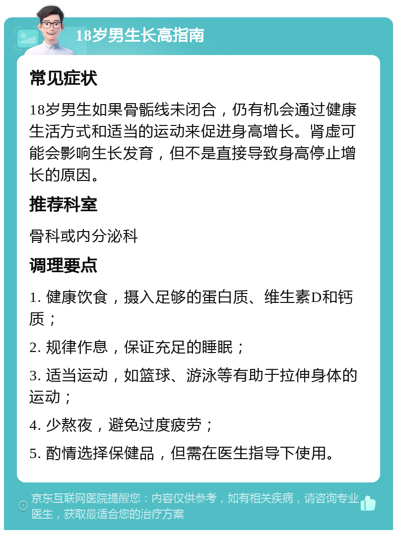 18岁男生长高指南 常见症状 18岁男生如果骨骺线未闭合，仍有机会通过健康生活方式和适当的运动来促进身高增长。肾虚可能会影响生长发育，但不是直接导致身高停止增长的原因。 推荐科室 骨科或内分泌科 调理要点 1. 健康饮食，摄入足够的蛋白质、维生素D和钙质； 2. 规律作息，保证充足的睡眠； 3. 适当运动，如篮球、游泳等有助于拉伸身体的运动； 4. 少熬夜，避免过度疲劳； 5. 酌情选择保健品，但需在医生指导下使用。