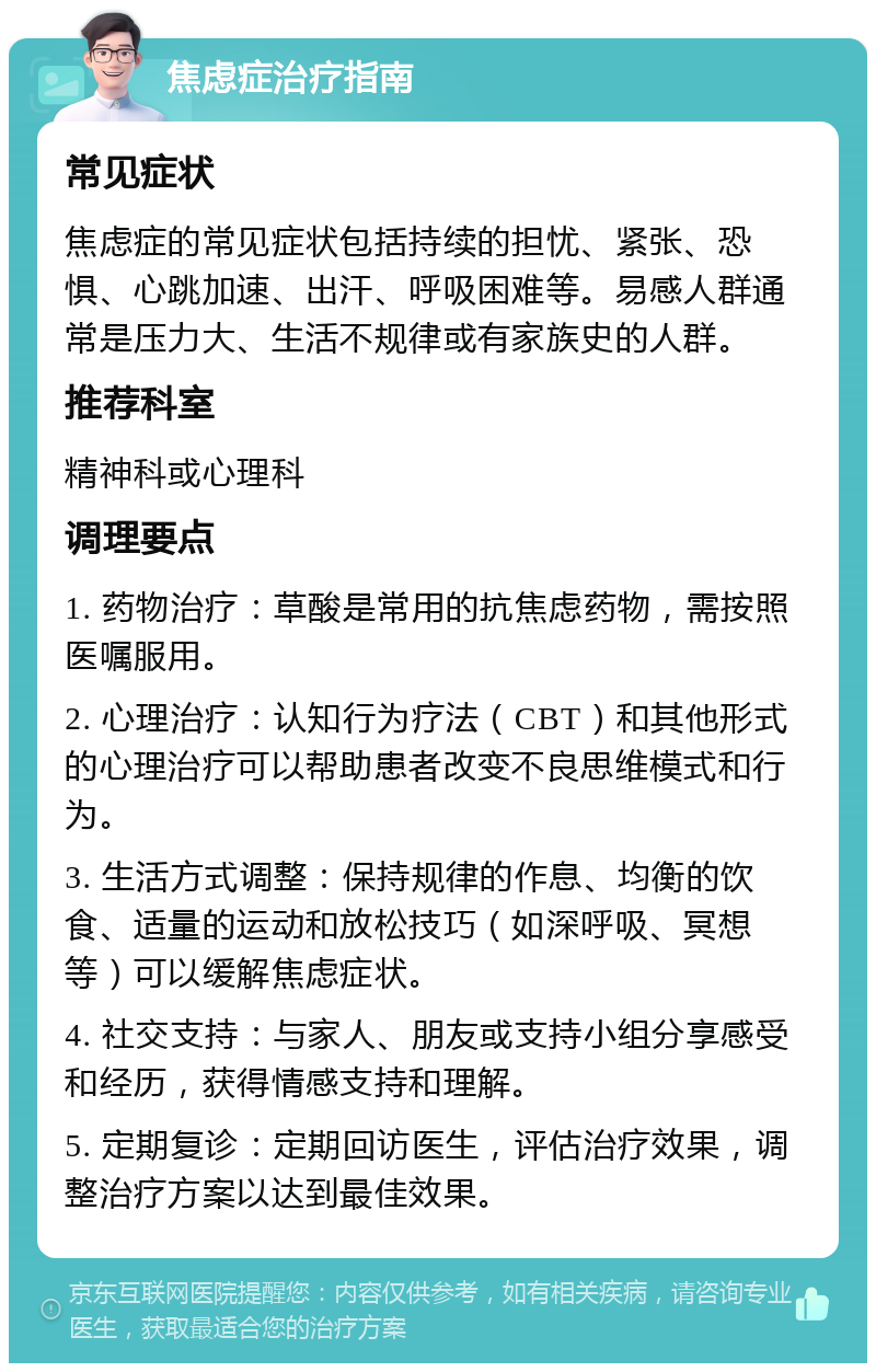 焦虑症治疗指南 常见症状 焦虑症的常见症状包括持续的担忧、紧张、恐惧、心跳加速、出汗、呼吸困难等。易感人群通常是压力大、生活不规律或有家族史的人群。 推荐科室 精神科或心理科 调理要点 1. 药物治疗：草酸是常用的抗焦虑药物，需按照医嘱服用。 2. 心理治疗：认知行为疗法（CBT）和其他形式的心理治疗可以帮助患者改变不良思维模式和行为。 3. 生活方式调整：保持规律的作息、均衡的饮食、适量的运动和放松技巧（如深呼吸、冥想等）可以缓解焦虑症状。 4. 社交支持：与家人、朋友或支持小组分享感受和经历，获得情感支持和理解。 5. 定期复诊：定期回访医生，评估治疗效果，调整治疗方案以达到最佳效果。